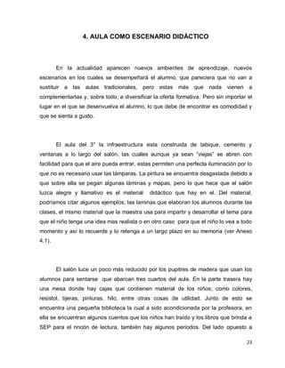 4. AULA COMO ESCENARIO DIDÁCTICO



        En la actualidad aparecen nuevos ambientes de aprendizaje, nuevos
escenarios en los cuales se desempeñará el alumno, que pareciera que no van a
sustituir a las aulas tradicionales, pero estas más que nada                vienen a
complementarlas y, sobre todo, a diversificar la oferta formativa. Pero sin importar el
lugar en el que se desenvuelva el alumno, lo que debe de encontrar es comodidad y
que se sienta a gusto.




        El aula del 3° la infraestructura esta construida de tabique, cemento y
ventanas a lo largo del salón, las cuales aunque ya sean “viejas” se abren con
facilidad para que el aire pueda entrar, estas permiten una perfecta iluminación por lo
que no es necesario usar las lámparas. La pintura se encuentra desgastada debido a
que sobre ella se pegan algunas láminas y mapas, pero lo que hace que el salón
luzca alegre y llamativo es el material      didáctico que hay en el. Del material,
podríamos citar algunos ejemplos; las laminas que elaboran los alumnos durante las
clases, el mismo material que la maestra usa para impartir y desarrollar el tema para
que el niño tenga una idea mas realista o en otro caso para que el niño lo vea a todo
momento y así lo recuerde y lo retenga a un largo plazo en su memoria (ver Anexo
4.1).




        El salón luce un poco más reducido por los pupitres de madera que usan los
alumnos para sentarse que abarcan tres cuartos del aula. En la parte trasera hay
una mesa donde hay cajas que contienen material de los niños; como colores,
resistol, tijeras, pinturas, hilo, entre otras cosas de utilidad. Junto de esto se
encuentra una pequeña biblioteca la cual a sido acondicionada por la profesora, en
ella se encuentran algunos cuentos que los niños han traído y los libros que brinda a
SEP para el rincón de lectura, también hay algunos periodos. Del lado opuesto a

                                                                                    23
 