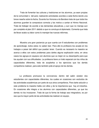 Trata de fomentar las culturas y tradiciones en los alumnos, ya sean propias
de la comunidad o del país; realizando actividades acordes a cada fecha dando una
breve reseña sobre la fecha. Durante los Honores a la Bandera trata de que todos los
alumnos guarden la compostura correcta y los motiva a cantar el Himno Nacional.
Trata de trabajar de acorde a las demandas educativas, y aun que no maneja aun
por completo el plan 2011 debido a que no concluye el diplomado. Comenta que trata
de llevar acabo su labor como lo manejan las nuevas reformas.




       Muestra una gran paciencia ya que cuenta con 8 estudiantes con problemas
de aprendizaje, todos estos no saben leer. Para ello la profesora los acopla en los
trabajos a pesar del déficit que puedan tener. Cuando es necesario la maestra se
acerca a ellos con estos problemas para darles alguna explicación extra, en otros
casos los agrupa en equipos con alumnos que va mejor en su desempeño para que
los ayuden con sus dificultades. La profesora tiene un trato especial con los niños de
capacidades diferentes, trata de acoplarlos a los ejercicios que los demás
compañeros realizan, para esto también pide el apoyo de los demás.




      La profesora promueve la convivencia; dentro del salón existen dos
estudiantes con capacidades diferentes, los cuales en ocasiones son excluidos de
las actividades académicas por parte de sus otros compañeros. Para darle solución a
este problema la maestra habla con ellos y de la importancia que hay al incluirlos.
En ocasiones ella integra a los alumnos con capacidades diferentes, ya que los
demás no los incorporan. Trata de que la forma de trabajo sea integradora, es por
eso que la mayor parte de las actividades las realizan en equipo.




                                                                                   29
 