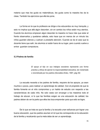 materia que mas les gusta es matemáticas, les gusta como la maestra les da la
clase. También los ejercicios que ella les pone.




      La forma en la que la profesora se dirige a los educandos es muy tranquila, y
esto no implica que allá algún desorden, sin en cambio los niños están muy atentos.
Cuando los alumnos empiezan algún desorden la maestra no hace más que estar al
frente observarlos y quedarse callada, esto hace que en menos de un minuto los
niños guarden silencio y vuelvan a prestarle atención. Cuando se da el caso que la
docente tiene que salir, los alumnos si están fuera de su lugar, pero cuando vuelve a
entrar guardan compostura.




5.3 Padres de familia




                    El apoyo al hijo en sus trabajos escolares representa una forma
                    practica y eficaz de ejercer la responsabilidad educativa, tan reclamada
                    o reivindicada por los padres (Gonzáles-Anleo, 1997, pág 35)




      La escuela necesita a los padres de familia, requiere de los apoyos, ya sean
muchos o pocos, para realizar un aprendizaje de calidad. Con el propósito de que la
familia fomente en el niño compromiso y un habito de estudio con respecto a las
características de cada niño. No solo vasta con encargar a los maestros todo el
trabajo de educar, si lo que las familias exigen es una educación de calidad, los
padres deben de ver la parte que ellos les toca emprender para que esto se logre.




      De lo que se trata es que la familia y la escuela unan esfuerzos por lograr una
buena educación, que los padres asuman el rol que les corresponde en la educación
de la familia y recalcando que la meta debe de ser un aprendizaje.

                                                                                         31
 