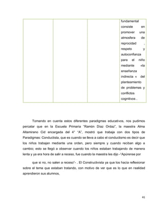 fundamental
                                                                     consiste          en
                                                                     promover       una
                                                                     atmosfera         de
                                                                     reprocidad         ,
                                                                     respeto            y
                                                                     autoconfianza
                                                                     para      el   niño
                                                                     mediante        «la
                                                                     enseñanza
                                                                     indirecta «     del
                                                                     planteamiento
                                                                     de problemas y
                                                                     conflictos
                                                                     cognitivos .




      Tomando en cuenta estos diferentes paradigmas educativos, nos pudimos
percatar que en la Escuela Primaria “Ramón Díaz Ordaz”, la maestra Alma
Altamirano Cid encargada del 4° “A”, mostró que trabaja con dos tipos de
Paradigmas: Conductista, que es cuando se lleva a cabo el conductismo es decir que
los niños trabajan mediante una orden, pero siempre y cuando reciban algo a
cambio; esto se llegó a observar cuando los niños estaban trabajando de manera
lenta y ya era hora de salir a receso, fue cuando la maestra les dijo -“Apúrense por

      que si no, no salen a receso”- . El Constructivista ya que los hacía reflexionar
sobre el tema que estaban tratando, con motivo de ver que es lo que en realidad
aprendieron sus alumnos,




                                                                                       41
 