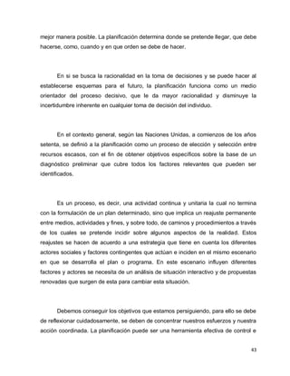 mejor manera posible. La planificación determina donde se pretende llegar, que debe
hacerse, como, cuando y en que orden se debe de hacer.




       En si se busca la racionalidad en la toma de decisiones y se puede hacer al
establecerse esquemas para el futuro, la planificación funciona como un medio
orientador del proceso decisivo, que le da mayor racionalidad y disminuye la
incertidumbre inherente en cualquier toma de decisión del individuo.




       En el contexto general, según las Naciones Unidas, a comienzos de los años
setenta, se definió a la planificación como un proceso de elección y selección entre
recursos escasos, con el fin de obtener objetivos específicos sobre la base de un
diagnóstico preliminar que cubre todos los factores relevantes que pueden ser
identificados.




       Es un proceso, es decir, una actividad continua y unitaria la cual no termina
con la formulación de un plan determinado, sino que implica un reajuste permanente
entre medios, actividades y fines, y sobre todo, de caminos y procedimientos a través
de los cuales se pretende incidir sobre algunos aspectos de la realidad. Estos
reajustes se hacen de acuerdo a una estrategia que tiene en cuenta los diferentes
actores sociales y factores contingentes que actúan e inciden en el mismo escenario
en que se desarrolla el plan o programa. En este escenario influyen diferentes
factores y actores se necesita de un análisis de situación interactivo y de propuestas
renovadas que surgen de esta para cambiar esta situación.




       Debemos conseguir los objetivos que estamos persiguiendo, para ello se debe
de reflexionar cuidadosamente, se deben de concentrar nuestros esfuerzos y nuestra
acción coordinada. La planificación puede ser una herramienta efectiva de control e


                                                                                    43
 