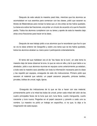 Después de este saludo la maestra pasó lista, mientras que los alumnos se
acomodaban en sus asientos para comenzar con las clases, pidió que sacaran su
libreta de Matemáticas para revisar la tarea que un día antes se les había quedado.
La tarea era sobre las fracciones, era pintar un círculo de acuerdo a lo que la fracción
pedía. Todos los alumnos cumplieron con su tarea y aparte de esta la maestra dejo
otras cinco fracciones para hacer en la clase.




       Después de ese trabajo pidió a sus alumnos que le recordaran que fue lo que
se vio la clase anterior de Geografía y sobre una tarea que se les había quedado,
todos los alumnos alzaban su mano para ir participando ordenadamente.




       El tema del que hablaban era el de “las fases de la luna”, en este tema la
maestra dejo de tarea observar la luna, lo que se veía en ella y de lo que había a su
alrededor, pidió a sus alumnos reunirse en equipos como anteriormente ya estaban,
a todo esto la maestra saco planillas con toda la información necesaria para la clase
y las repartió por equipos, enseguida de esto dio instrucciones: Primero pidió que
sacaran el material que solicito: un papel cascaron pequeño, pinturas textiles,
pinceles, bolitas de unicel, regla, tijeras.




        Enseguida dio indicaciones de lo que se iba a hacer con ese material,
primeramente partir a la mitad las bolas de unicel, pintar cada mitad del color de las
cuatro principales faces de la luna que son; luna llena, cuarto menguante, cuarto
creciente y luna nueva. Pegarlas en el papel cascaron y ponerle a cada una su
nombre. La maestra no pidió un trabajo en específico, si no que, lo dejo a la
imaginación de cada equipo.




                                                                                     45
 