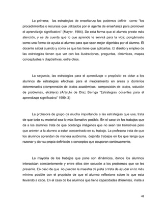 La primera; las estrategias de enseñanza las podemos definir como “los
procedimientos o recursos que utilizados por el agente de enseñanza para promover
el aprendizaje significativo” (Mayer, 1984). De esta forma que el alumno preste más
atención, y se de cuenta que lo que aprende le servirá para la vida; pongámoslo
como una forma de ayuda al alumno para que sean mejor digeridas por el alumno. El
docente sabrá cuando y como es que las tiene que aplicarlas. El diseño y empleo de
las estrategias tienen que ver con las ilustraciones, preguntas, dinámicas, mapas
conceptuales y diapósitivas, entre otros.




      La segunda, las estrategias para el aprendizaje o propósito es dotar a los
alumnos de estrategias efectivas para el mejoramiento en áreas y dominios
determinados (comprensión de textos académicos, composición de textos, solución
de problemas, etcétera) (Articulo de Díaz Barriga “Estrategias docentes para el
aprendizaje significativo” 1999: 2)




      La profesora de grupo da mucha importancia a las estrategias que usa, trata
de que todo su material sea lo más llamativo posible. En el caso de los trabajos que
da a los alumnos trata de que contenga imágenes que no sean tan llamativas pero
que animen a la alumno a estar concentrado en su trabajo. La profesora trata de que
los alumnos aprendan de manera autónoma, dejando trabajos en los que tenga que
razonar y dar su propia definición a conceptos que ocuparan continuamente.




      La mayoría de los trabajos que pone son dinámicos, donde los alumnos
interactúan constantemente y entre ellos den solución a los problemas que se les
presente. En caso de que no puedan la maestra da pista o trata de ayudar en lo más
mínimo posible con el propósito de que el alumno reflexione sobre lo que esta
llevando a cabo. En el caso de los alumnos que tiene capacidades diferentes, ínsita a



                                                                                  49
 
