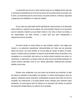 La educación que se da en casa muchas veces se ve reflejada dentro del aula
y viceversa principalmente por la forma de actuar de los padres frente a sus hijos, por
lo tanto, es importante para la convivencia y así poder sembrar: confianza, seguridad
y apego para así establecer un núcleo de respeto.




       Es por esto que cada estilo tendrá significativas repercusiones en el desarrollo
social, afectivo y cognitivo de los sujetos. Así como también influyen en la educación
que los maestros imparten ya que deben motivar a los niños a hacer sus tareas, a
ser responsables con ellos mismos, y sobre todo que sean disciplinados y
respetuosos ante la sociedad.




       Al mismo tiempo lo social influye en este contexto, debido a las reglas que
impone y va realizando expectativas relacionándolas con roles que las personas
deben de asumir, así como también el rol que debe de cumplir el padre, la madre,
esposo o esposa ante la sociedad, la mayoría de las familias tienen costumbres muy
arraigadas a su comunidad, esto deriva a su cultura donde muestran sus raíces, su
vestimenta, su agricultura, su lengua natal; por esto mismo las familias participan en
ciertos eventos culturales como lo son: fiestas patronales, celebraciones privadas,
desfiles, entre otras.




       Existen otros problemas a los que antes nos teníamos que enfrentar, la falta
de valores y actitudes no favorables, por ejemplo: un medio social agresivo, lleno de
peligros, indisciplina social, desinterés, posibilidades de ganar dinero fácil. Sin bien la
sociedad, las instituciones y la propia familia toman medidas para enfrentar estos
problemas, sin duda alguna esto ha influido en la educación del infante, en general
las relaciones intrafamiliares y la relación de la sociedad.




                                                                                        61
 