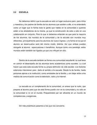 2.2   ESCUELA



      No debemos definir que la escuela es solo un lugar exclusivo para para niños
y maestros y los padres de familia de los alumnos que asisten a ella, si no entenderlo
como un lugar que lo forma toda la gente que habita en la comunidad o quienes
están a los alrededores de la misma, ya que la construcción de esta a sido en una
colaboración en conjunto. Pero lo que si debemos entender es que para la mayoría
de los alumnos, los mundos de la comunidad y de la escuela son mundos muy
diferentes, principalmente para los alumnos de nuevo ingreso, y la forma en la que el
alumno se desenvuelva será del mismo modo, distinta. Así que ambas pueden
otorgarle al alumno repercusiones o beneficios. Aunque como una paradoja, estos
mundos están también tan ligados ya que uno influyen en otro.




      Dentro de la escuela también se forma una comunidad estudiantil, la cual tiene
en común el desempeño de los alumnos tanto académicos como sociales. Lo cual
hacen que esta esta escuela forme su propia definición de vida escolar. Los factores
exteriores intervienen para darle el sentido a la escuela. Desde la de familia, hasta
personas ajenas a la institución; como amistades de la familia, y sin dejar atrás a los
medios de comunicación como la televisión, radio y la internet.




      La escuela es un complemento de la comunidad, un anexo que la nutre, que
prepara al alumno para que de esta forma pueda vivir en la comunidad y no solo en
la comunidad si no en el mundo. Preparándolo par ser eficiente en un mundo de
competencias y exigencias.




      Sin más preámbulo pasemos a los que nos concierne.




                                                                                    13
 