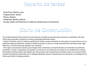 Parte física: Marta y Jose
 Programación: Daniel
 Planos: Natalia
 Fotografía: Natalia y Marta
 Aunque todos contribuimos en todas los ámbitos para la realización.




Tras el planteamiento del proyecto nos encontramos con diversas opciones para comenzar la realización. Día a día
hemos documentado el proyecto con fotos y planteado diferentes partes:
· Realizar el diseño, cortar la madera y perfeccionar bordes aunque realmente en este punto nos encontramos con un
problema dado que decidimos cambiar el diseño principal, en vez de un estilo automovilístico decidimos hacer algo
diferente, un animal como por ejemplo una mariquita.
· Para seguir ese proyecto tuvimos que conseguir otros materiales, la mayoría de ellos son reciclados de anteriores
proyectos o la tapa, o caparazón, por ejemplo, se trata de un escurridor que coincidía con las medidas de la madera.
Para poder utilizarlo tuvimos que taparlo con silicona y limar las imperfecciones posibles, junto con eso para facilitar
la parte del proyecto relacionada con el software decidimos utilizar remaches para unir las piezas y una bisagra de tal
forma que facilite el trabajo posterior.



                                                                                                                    14
 