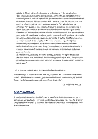 Cabildo de Montevideo sobre la conducta de los ingleses”, las que dictaban:
  “Con este objetivo (expulsar a los ingleses de Maldonado), se mandaban de ésta
  continuos partes a nuestros jefes, en los que se dio cuenta circunstanciadamente del
  estado de esta Plaza, fuerzas enemigas y de cuanto se creyó útil o conducente a la
  empresa…Con pretexto de esto expulsaron a nuestro Cura Vicario como ya
  referimos. Pero quedó en este empeño de acuerdo con el jefe del Campamento el
  vecino don Juan Mendoza, el cual hasta el momento que se fueron siguió dando
  cuenta de sus movimientos y previos avisos a las Partidas de día o de noche con muy
  gran peligro de su vida y de perder su familia y cuanto le había quedado, ejecutando
  tan recomendable diligencia, ya por sí, o por medio de su hijo don Manuel, a pesar
  de su tierna edad”. El desempeño de Manuel Mendoza en aquellos difíciles
  aconteceres fue protagónico. Sin duda que en aquellas horas trascendentes,
  desbordando el panorama de su tiempo y de sus hombres, comenzaba Manolito a
  transitar los caminos de nuestra historia para erguirse en inequívoco símbolo de
  perenne vigencia.
  Es ampliamente justiciero y necesario que hoy, a más de dos siglos de aquellos
  heroicos aconteceres, recordemos y alcemos la figura de aquel Niño Chasque como
  ejemplo para todos los niños, niñas y jóvenes de nuestro departamento y de nuestra
  Patria toda.”


 En la plaza se encuentra una placa enunciando su importancia:

“En este paraje el 29 de octubre de 1806 los pobladores de Maldonado encabezados
por el Alcalde Ventura Gutiérrez, junto a los Blandengues comandados por Manuel
Barrás combatieron al invasor ingles en defensa de su solar”.

                                                              29 de octubre de 2006.


MARCO EMPÍRICO:
A través de este trabajo la finalidad es ver si los niños se interesan por proyectos, o
actividades fuera del aula, y ver cómo cambia la conciencia de ellos el hecho de sentir
una plaza como “propia”, y si esto les hace cambiar una actitud general frente a todo
el medio ambiente.
 