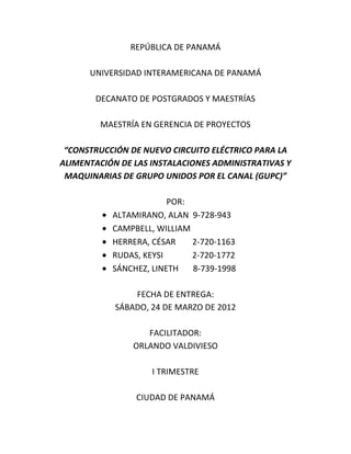 REPÚBLICA DE PANAMÁ

      UNIVERSIDAD INTERAMERICANA DE PANAMÁ

       DECANATO DE POSTGRADOS Y MAESTRÍAS

        MAESTRÍA EN GERENCIA DE PROYECTOS

 “CONSTRUCCIÓN DE NUEVO CIRCUITO ELÉCTRICO PARA LA
ALIMENTACIÓN DE LAS INSTALACIONES ADMINISTRATIVAS Y
 MAQUINARIAS DE GRUPO UNIDOS POR EL CANAL (GUPC)”

                        POR:
           ALTAMIRANO, ALAN 9-728-943
           CAMPBELL, WILLIAM
           HERRERA, CÉSAR    2-720-1163
           RUDAS, KEYSI      2-720-1772
           SÁNCHEZ, LINETH   8-739-1998

                FECHA DE ENTREGA:
            SÁBADO, 24 DE MARZO DE 2012

                   FACILITADOR:
                ORLANDO VALDIVIESO

                    I TRIMESTRE

                CIUDAD DE PANAMÁ
 