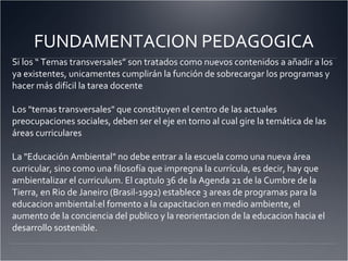 FUNDAMENTACION PEDAGOGICA Si los “ Temas transversales” son tratados como nuevos contenidos a añadir a los ya existentes, unicamentes cumplirán la función de sobrecargar los programas y hacer más difícil la tarea docente Los "temas transversales" que constituyen el centro de las actuales preocupaciones sociales, deben ser el eje en torno al cual gire la temática de las áreas curriculares La "Educación Ambiental" no debe entrar a la escuela como una nueva área curricular, sino como una filosofía que impregna la currícula, es decir, hay que ambientalizar el curriculum. El captulo 36 de la Agenda 21 de la Cumbre de la Tierra, en Rio de Janeiro (Brasil-1992) establece 3 areas de programas para la educacion ambiental:el fomento a la capacitacion en medio ambiente, el aumento de la conciencia del publico y la reorientacion de la educacion hacia el desarrollo sostenible. 