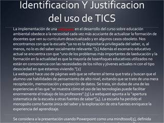 Identificacion Y Justificacion del uso de TICS La implementación de una  webquest  en el desarrollo del curso sobre educación ambiental obedece a la necesidad cada vez más acuciante de actualizar la formación de docentes que ven su curriculum desactualizado y en algunos casos obsoleto. Nos encontramos con que la escuela “ya no es la depositaría privilegiada del saber, o, al menos, no lo es del saber socialmente relevante.”[1] Además el escenario educativo actual se encuentra con que “uno de los problemas más importantes de laeducación y la formación en la actualidad es que la mayoría de losenfoques educativos utilizados no están en consonancia con las necesidades de los niños y jóvenes actuales ni con el tipo desociedad en que estamos viviendo.”[2] La webquest hace uso de páginas web que se refieren al tema que trata y buscan que el alumno use habilidades de pensamiento de alto nivel, evitando que se trate de una mera recopilación, memorización y exposición de datos. Se trata, sin dudas de una de las experiencias el las que “se muestra cómo el uso de las tecnologías puede facilitar enormemente el trabajo de los profesores”.[3] La webquest apunta a la “apertura sistematica de la escuela a otras fuentes de saber”[4]. La escuela ha perdido el monopolio como fuente única del saber y la exploración de otra fuentes enriquece la experiencia del aprendizaje.   Se considera a la presentación usando Powerpoint como una mindtoool[5], definida como “aplicaciones de computación que requieren que los estudiantes reflexionen en forma significativa de modo tal de utilizar la aplicación para representar lo que saben”. La WQ les exige extraer información de las páginas web, analizarla, realizar deducciones e inferencias. Además, la WQ se define como una mindtool ya que genera un residuo cognitivo, transformando “las capacidades cognitivas de los estudiantes como consecuencia de su interacción con una tecnología inteligente”.[6]   Se considera el uso de una wiki a lo largo de curso en respuesta a la tendencia que ha generado la Web 2.0 la cual tiene como característica la “Democracia”[7], donde el conocimiento es construido colectivamente siempre que se cuente elcon el sistema aecuado para canalizar dicho esfuerzo. La construcción de una wiki sobre el biodiesel de parte de los alumno producirá una primera aproximación para apreciar y comprender esta Mindtool, y lograr la “conversión de las escuelas en espacios de exploración, de descubrimiento y de  invencion 