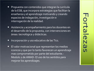 Propuesta con contenidos que integran la currícula de la ESB, que incorpora estrategias que facilitan la enseñanza y el aprendizaje motivando y creando espacios de indagación, investigación e interrogación de la realidad.  Asistencia y acompañamiento para los docentes en el desarrollo de la propuesta, con intervenciones en áreas: tecnológica y didácticas.  Incorporación y uso educativo de las Tics.  El valor motivacional que representan los medios iconicos y que por lo tanto favorecen un aprendizaje mas comprometido por parte del estudiante.-Modulo 2 de AMAD- El uso de los sentidos para mejorar los aprendizajes. 