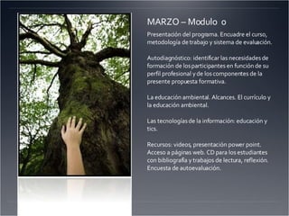 MARZO – Modulo  0 Presentación del programa. Encuadre el curso, metodología de trabajo y sistema de evaluación. Autodiagnóstico: identificar las necesidades de formación de los participantes en función de su perfil profesional y de los componentes de la presente propuesta formativa. La educación ambiental. Alcances. El currículo y la educación ambiental. Las tecnologías de la información: educación y tics. Recursos: videos, presentación power point. Acceso a páginas web. CD para los estudiantes con bibliografía y trabajos de lectura, reflexión. Encuesta de autoevaluación. 