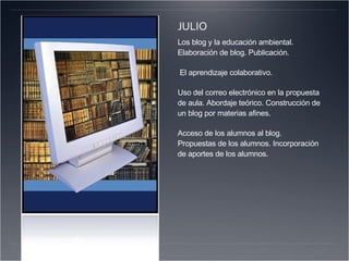JULIO Los blog y la educación ambiental. Elaboración de blog. Publicación. El aprendizaje colaborativo.  Uso del correo electrónico en la propuesta de aula. Abordaje teórico. Construcción de un blog por materias afines. Acceso de los alumnos al blog. Propuestas de los alumnos. Incorporación de aportes de los alumnos.   
