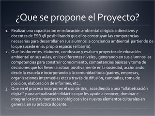¿Que se propone el Proyecto? Realizar una capacitación en educación ambiental dirigida a directivos y docentes de ESB 38 posibilitando que ellos construyan las competencias necesarias para desarrollar en sus alumnos la conciencia ambiental  partiendo de lo que sucede en su propio espacio (el barrio).  Que los docentes  elaboren, conduscan y evaluen proyectos de educación ambiental en sus aulas, en los diferentes niveles , generando en sus alumnos las competencias para construir conocimiento, competencias básicas y toma de decisiones que los lleven a actuar positivamente en la sociedad, accionando desde la escuela e incorporando a la comunidad toda (padres, empresas, organizaciones intermedias etc) a través de difusión, campañas, toma de posición, elaboración de informes, etc.,  Que en el proceso incorporen el uso de tics , accediendo a una "alfabetización digital" y una actualización didáctica que les ayude a conocer, dominar e integrar los instrumentos tecnológicos y los nuevos elementos culturales en general, en su práctica docente.  