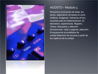 AGOSTO – Modulo 5 Revisamos el proyecto de clase: los textos, elaboración de textos en word. Gráficos. Imágenes. Volvemos al foro: acuerdos para la implementación. El laboratorio. experiencias. Registro. Videos. Búsqueda y selección. Simulaciones: visita a páginas, selección. Enriquecemos el portafolios de unidad.Selección de recursos a partir de los objetivos de la unidad. 