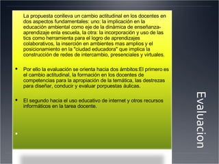 Evaluacion La propuesta conlleva un cambio actitudinal en los docentes en dos aspectos fundamentales: uno: la implicación en la educación ambiental como eje de la dinámica de enseñanza-aprendizaje enla escuela, la otra: la incorporación y uso de las tics como herramienta para el logro de aprendizajes colaborativos, la inserción en ambientes mas amplios y el posicionamiento en la "ciudad educadora" que implica la construcción de redes de intercambio, presenciales y virtuales. Por ello la evaluación se orienta hacia dos ámbitos:El primero es el cambio actitudinal, la formación en los docentes de competencias para la apropiación de la temática, las destrezas para diseñar, conducir y evaluar porpuestas áulicas. El segundo hacia el uso educativo de internet y otros recursos informáticos en la tarea docente. 