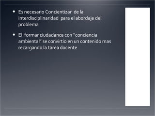 Es necesario Concientizar  de la interdisciplinaridad  para el abordaje del problema El  formar ciudadanos con “conciencia ambiental” se convirtio en un contenido mas recargando la tarea docente 