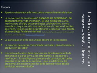 La Educacion encierra un tesoro – 1996 - Unesco Propone: Apertura sistematica de la escuela a nuevas fuentes del saber La conversion de la escuela  en espacios de exploración, de descubrimiento y de invención. El uso de las tics  como medios para el logro de aprendizajes colaborativos, en una escuela en la que no sólo se enseña sino en la que los docentes aprenden, tejiendo redes de profesores y escuelas y que facilita el aprendizaje flexible e informal.  (Carlos Marcelo, "Aprender a enseñar para la sociedad del conocimiento. Universidad de sevilla.  http://epaa.asu.edu/epaa/v10m35/ )   La participacion de la comunidad entera en la educacion. La creacion de nuevas comunidades virtuales  para discusion  y produccion del saber Un centro educativo debe procurar ser directamente útil a la comunidad a la que sirve, a los estudiantes, a los padres y madres, etc. Esto obligará a plantearse la participación de las escuelas en la vida de su entorno,…que, en definitiva, los problemas del entorno sean los de la escuela y ésta decida participar en su resolución  