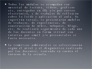 Todos los módulos se acompañan con material de lectura, videos, gráficos etc, entregados en CD, y/o por correo electrónico, y de trabajos de reflexión sobre lo leído y aplicación al aula. Se sugerirán tareas, se presentarán modelos de trabajos, de experiencias, de construcción de wikis, webquest, blogs, etc. Se realizará seguimiento de cada uno de los docentes en forma virtual con tutorias por email y/o presenciales si fuera necesario. La temáticas ambientales se seleccionarán según el nivel y el diagnóstico realizado por los docentes, teniendo en cuenta el entorno de la escuela. 