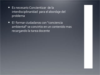 Es necesario Concientizar  de la interdisciplinaridad  para el abordaje del problema El  formar ciudadanos con “conciencia ambiental” se convirtio en un contenido mas recargando la tarea docente 