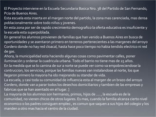 El Proyecto interviene en la Escuela Secundaria Basica Nro. 38 del Partido de San Fernando, Pcia de Buenos Aires. Esta escuela esta inserta en el margen norte del partido, la zona mas carenciada, mas densa poblacionalmente sobre todo niños y jovenes. En esta zona por ser de rapido crecimiento demografico la oferta educativa es insuficiente y la escuela esta superpoblada. En general los alumnos provienen de familias que han venido a Buenos Aires en busca de oportunidades y se asentaron primero en terrenos pertenecientes a las margenes del arroyo Cordero donde no hay red cloacal, hasta hace poco tiempo no habia tendido electrico ni red de gas. Ahora, la municipalidad esta haciendo algunas cosas como pavimentar calles, poner iluminación y ordenar la cuadricula urbana. Todo el barrio no tiene mas de 25 años. En la medida que se lo camina de sur a norte se puede ver como va empobreciendose la contruccion, los servicios, porque las familias nuevas van instalandose al norte, los que llegaron primero la mayoria ha ido mejorando su standar de vida. La escuela, y casi toda su comunidad de influencia esta al margen de un brazo del arroyo Cordero, donde van a parar todos los desechos domiciliarios y tambien de las empresas y fabricas que se han asentado en el lugar. ] La mayoria de los alumnos son hermanos, primos, hijos de .... , la escuela es de la comunidad, no vienen chicos de otros lugares. Es mas, cuando la familia alcanza cierto nivel economico o los padres consiguen empleo , es comun que saquen a sus hijos del colegio y los manden a otro mas hacia el centro de la ciudad. 