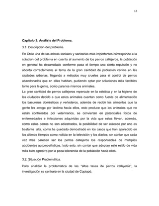 12




Capítulo 3: Análisis del Problema.

3.1. Descripción del problema.

En Chile una de las aristas sociales y sanitarias más importantes corresponde a la
solución del problema en cuanto al aumento de los perros callejeros, la población
en general ha desarrollado conforme pasa el tiempo una cierta repulsión y no
aborda correctamente el tema de la gran cantidad de población canina en las
ciudades urbanas, llegando a métodos muy crueles para el control de perros
abandonados que en ellas habitan, pudiendo optar por soluciones más factibles
tanto para la gente, como para los mismos animales.
La gran cantidad de perros callejeros repercute en la estética y en la higiene de
las ciudades debido a que estos animales cuentan como fuente de alimentación
los basureros domésticos y vertederos, además de recibir los alimentos que la
gente les arroga por lastima hacia ellos, esto produce que los animales que no
están controlados por veterinarios, se conviertan en potenciales focos de
enfermedades e infecciones adquiridas por la vida que estos llevan, además,
como estos perros no son adiestrados, la posibilidad de ser atacado por uno es
bastante alta, como ha quedado demostrado en los casos que han aparecido en
los últimos tiempos como noticia en la televisión y los diarios; sin contar que cada
vez más parecen ser los perros callejeros los responsables de múltiples
accidentes automovilísticos, todo esto, sin contar que adoptan este estilo de vida
más bien agresivo por la poca tolerancia de la población hacia ellos.

3.2. Situación Problemática.

Para analizar la problemática de las “altas tasas de perros callejeros”, la
investigación se centrará en la ciudad de Copiapó.
 