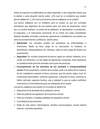 13


Antes de exponer la problemática se debe responder a dos preguntas claves que
la atañen a esta situación siendo estas: ¿Por qué es un problema que existan
perros callejeros? y ¿Por qué encontramos perros callejeros en la ciudad?
Los perros callejeros son un problema para la ciudad, ya que son animales
domésticos que dependen de sus dueños para una serie de situaciones, como
son, su control sanitario, el control de la población, la alimentación, la protección,
el resguardo, y el intercambio emocional. Al no contar con estas necesidades
básicas resueltas, animales y personas, generamos y trasladamos a la ciudad una
serie de acontecimientos conflictivos, siendo estos:
 Salubridad: Los animales pueden ser portadores de enfermedades e
   infecciones. Nadie se hace cargo de su vacunación, su limpieza, su
   desinfección, desparasitarlos, etc. Además, nadie se hace cargo de limpiar sus
   excrementos.
 Seguridad: En muchas ocasiones los perros vagos se vuelven violentos, al no
   contar con alimentos y al ser objeto de agresiones constantes. Esto representa
   un problema tanto para los animales como para las personas.
 Incumplimiento de los derechos de los animales e irresponsabilidad
   social: El funcionamiento y diseño de la ciudad, junto a la actitud de la mayoría
   de los ciudadanos respecto al tema, provocan que los perros vagos vivan en
   condiciones lamentables, sufriendo agresiones, sufriendo el clima, sufriendo el
   tráfico vehicular, pasando hambre, sed y soledad, lo que se vuelve conflictivo
   emocional y/o funcionalmente para los habitantes de la ciudad.
Los perros callejeros que existen en la ciudad es debido ha:
 Descontrol en la densidad de la población canina.
 Falta de políticas de regulación de la tenencia animal.
 Falta de inversión y medidas estatales de regulación animal.
 Comodidad de las personas.
 Estilo de vida actual: individualismo, familias mononucleares, horario laboral
   extenso, viviendas pequeñas.
 