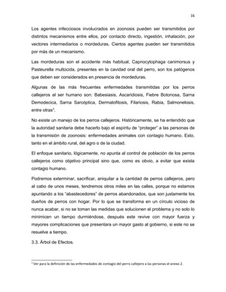 16


Los agentes infecciosos involucrados en zoonosis pueden ser transmitidos por
distintos mecanismos entre ellos, por contacto directo, ingestión, inhalación, por
vectores intermediarios o mordeduras. Ciertos agentes pueden ser transmitidos
por más de un mecanismo.

Las mordeduras son el accidente más habitual, Capnocytophaga canimorsus y
Pasteurella multocida, presentes en la cavidad oral del perro, son los patógenos
que deben ser considerados en presencia de mordeduras.

Algunas de las más frecuentes enfermedades transmitidas por los perros
callejeros al ser humano son: Babesiasis, Ascaridiosis, Fiebre Botonosa, Sarna
Demodecica, Sarna Sarcóptica, Dermatofitosis, Filariosis, Rabia, Salmonelosis,
entre otras3.

No existe un manejo de los perros callejeros. Históricamente, se ha entendido que
la autoridad sanitaria debe hacerlo bajo el espíritu de “proteger” a las personas de
la transmisión de zoonosis: enfermedades animales con contagio humano. Esto,
tanto en el ámbito rural, del agro o de la ciudad.

El enfoque sanitario, lógicamente, no apunta al control de población de los perros
callejeros como objetivo principal sino que, como es obvio, a evitar que exista
contagio humano.

Podremos exterminar, sacrificar, aniquilar a la cantidad de perros callejeros, pero
al cabo de unos meses, tendremos otros miles en las calles, porque no estamos
apuntando a los “abastecedores” de perros abandonados, que son justamente los
dueños de perros con hogar. Por lo que se transforma en un círculo vicioso de
nunca acabar, si no se toman las medidas que solucionen el problema y no solo lo
minimicen un tiempo durmiéndose, después este revive con mayor fuerza y
mayores complicaciones que presentara un mayor gasto al gobierno, si este no se
resuelve a tiempo.

3.3. Árbol de Efectos.



3
    Ver para la definición de las enfermedades de contagio del perro callejero a las personas el anexo 2.
 