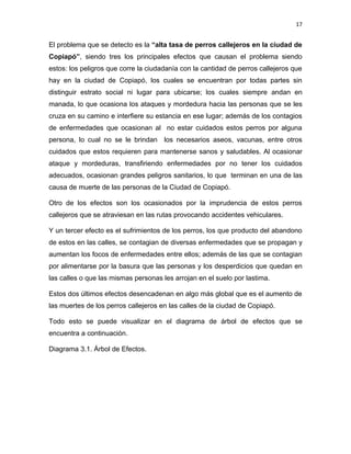 17


El problema que se detecto es la “alta tasa de perros callejeros en la ciudad de
Copiapó”, siendo tres los principales efectos que causan el problema siendo
estos: los peligros que corre la ciudadanía con la cantidad de perros callejeros que
hay en la ciudad de Copiapó, los cuales se encuentran por todas partes sin
distinguir estrato social ni lugar para ubicarse; los cuales siempre andan en
manada, lo que ocasiona los ataques y mordedura hacia las personas que se les
cruza en su camino e interfiere su estancia en ese lugar; además de los contagios
de enfermedades que ocasionan al no estar cuidados estos perros por alguna
persona, lo cual no se le brindan los necesarios aseos, vacunas, entre otros
cuidados que estos requieren para mantenerse sanos y saludables. Al ocasionar
ataque y mordeduras, transfiriendo enfermedades por no tener los cuidados
adecuados, ocasionan grandes peligros sanitarios, lo que terminan en una de las
causa de muerte de las personas de la Ciudad de Copiapó.

Otro de los efectos son los ocasionados por la imprudencia de estos perros
callejeros que se atraviesan en las rutas provocando accidentes vehiculares.

Y un tercer efecto es el sufrimientos de los perros, los que producto del abandono
de estos en las calles, se contagian de diversas enfermedades que se propagan y
aumentan los focos de enfermedades entre ellos; además de las que se contagian
por alimentarse por la basura que las personas y los desperdicios que quedan en
las calles o que las mismas personas les arrojan en el suelo por lastima.

Estos dos últimos efectos desencadenan en algo más global que es el aumento de
las muertes de los perros callejeros en las calles de la ciudad de Copiapó.

Todo esto se puede visualizar en el diagrama de árbol de efectos que se
encuentra a continuación.

Diagrama 3.1. Árbol de Efectos.
 