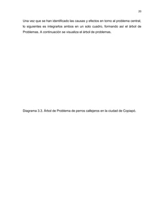 20


Una vez que se han identificado las causas y efectos en torno al problema central,
lo siguientes es integrarlos ambos en un solo cuadro, formando así el árbol de
Problemas. A continuación se visualiza el árbol de problemas.




Diagrama 3.3. Árbol de Problema de perros callejeros en la ciudad de Copiapó.
 