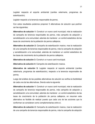 27


Legislar respecto al soporte ambiental (caniles veterinaria, programas de
esterilización).

Legislar respecto a la tenencia responsable de perros.

Con estos resultados podemos proponer 5 alternativas de solución que podrían
ser las siguientes:

Alternativa de solución 1: Construir un nuevo canil municipal, más la realización
de campaña de tenencia responsable de perros, más campaña de adopción y
sensibilización a la comunidad, además de mantener un control estadístico de las
tasas de crecimiento de la población de perros callejeros.

Alternativa de solución 2: Campaña de esterilización masiva, mas la realización
de una campaña de tenencia responsable de perros, más la campaña de adopción
y sensibilización a la comunidad, además de mantener un control estadístico de
las tasas de crecimiento de la población de perros callejeros.

Alternativa de solución 3: Construir un nuevo canil municipal.

Alternativa de solución 4: Campaña de esterilización masiva.

Alternativa de solución 5: Legislar respecto al soporte ambiental (caniles
veterinaria, programas de esterilización), respecto a la tenencia responsable de
perros.

Luego del análisis de las posibles alternativas de solución se verifica la factibilidad
de cada una de las alternativas. Siendo esta la siguiente:

Alternativa de solución 1: Construir un nuevo canil municipal, más la realización
de campaña de tenencia responsable de perros, más campaña de adopción y
sensibilización a la comunidad, además de mantener un control estadístico de las
tasas de crecimiento de la población de perros callejeros, en resumen esta
alternativa es factible de realizar puesto que cada una de las acciones que la
conforman se consideran como complementarias entre sí.

Alternativa de solución 2: Campaña de esterilización masiva, mas la realización
de una campaña de tenencia responsable de perros, más la campaña de adopción
 