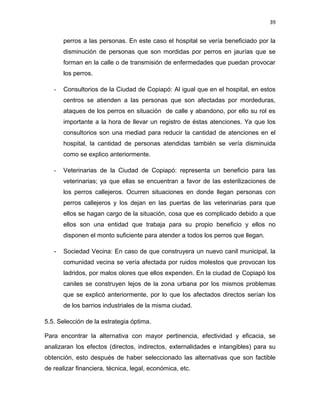 39


       perros a las personas. En este caso el hospital se vería beneficiado por la
       disminución de personas que son mordidas por perros en jaurías que se
       forman en la calle o de transmisión de enfermedades que puedan provocar
       los perros.

   -   Consultorios de la Ciudad de Copiapó: Al igual que en el hospital, en estos
       centros se atienden a las personas que son afectadas por mordeduras,
       ataques de los perros en situación de calle y abandono, por ello su rol es
       importante a la hora de llevar un registro de éstas atenciones. Ya que los
       consultorios son una mediad para reducir la cantidad de atenciones en el
       hospital, la cantidad de personas atendidas también se vería disminuida
       como se explico anteriormente.

   -   Veterinarias de la Ciudad de Copiapó: representa un beneficio para las
       veterinarias; ya que ellas se encuentran a favor de las esterilizaciones de
       los perros callejeros. Ocurren situaciones en donde llegan personas con
       perros callejeros y los dejan en las puertas de las veterinarias para que
       ellos se hagan cargo de la situación, cosa que es complicado debido a que
       ellos son una entidad que trabaja para su propio beneficio y ellos no
       disponen el monto suficiente para atender a todos los perros que llegan.

   -   Sociedad Vecina: En caso de que construyera un nuevo canil municipal, la
       comunidad vecina se vería afectada por ruidos molestos que provocan los
       ladridos, por malos olores que ellos expenden. En la ciudad de Copiapó los
       caniles se construyen lejos de la zona urbana por los mismos problemas
       que se explicó anteriormente, por lo que los afectados directos serían los
       de los barrios industriales de la misma ciudad.

5.5. Selección de la estrategia óptima.

Para encontrar la alternativa con mayor pertinencia, efectividad y eficacia, se
analizaran los efectos (directos, indirectos, externalidades e intangibles) para su
obtención, esto después de haber seleccionado las alternativas que son factible
de realizar financiera, técnica, legal, económica, etc.
 