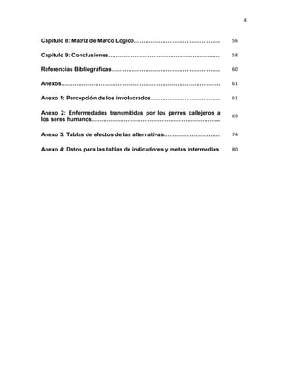 4



Capítulo 8: Matriz de Marco Lógico……………………………………….                  56

Capítulo 9: Conclusiones………………………………………………...…                      58

Referencias Bibliográficas………………………………………………….                      60

Anexos………………………………………………………………………….                                 61

Anexo 1: Percepción de los involucrados……………………………….                61

Anexo 2: Enfermedades transmitidas por los perros callejeros a
                                                                    69
los seres humanos…………………………………………………………...

Anexo 3: Tablas de efectos de las alternativas…………………………            74

Anexo 4: Datos para las tablas de indicadores y metas intermedias   80
 