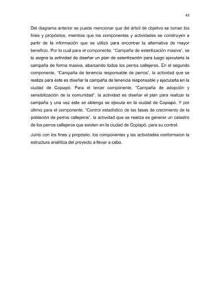 43


Del diagrama anterior se puede mencionar que del árbol de objetivo se toman los
fines y propósitos, mientras que los componentes y actividades se construyen a
partir de la información que se utilizó para encontrar la alternativa de mayor
beneficio. Por lo cual para el componente, “Campaña de esterilización masiva”, se
le asigna la actividad de diseñar un plan de esterilización para luego ejecutarla la
campaña de forma masiva, abarcando todos los perros callejeros. En el segundo
componente, “Campaña de tenencia responsable de perros”, la actividad que se
realiza para éste es diseñar la campaña de tenencia responsable y ejecutarla en la
ciudad de Copiapó. Para el tercer componente, “Campaña de adopción y
sensibilización de la comunidad”, la actividad es diseñar el plan para realizar la
campaña y una vez este se obtenga se ejecuta en la ciudad de Copiapó. Y por
último para el componente, “Control estadístico de las tasas de crecimiento de la
población de perros callejeros”, la actividad que se realiza es generar un catastro
de los perros callejeros que existen en la ciudad de Copiapó, para su control.

Junto con los fines y propósito, los componentes y las actividades conformaron la
estructura analítica del proyecto a llevar a cabo.
 