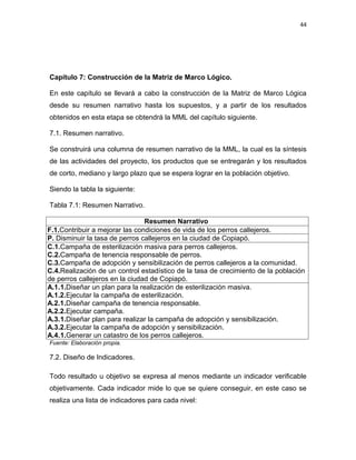 44




Capítulo 7: Construcción de la Matriz de Marco Lógico.

En este capítulo se llevará a cabo la construcción de la Matriz de Marco Lógica
desde su resumen narrativo hasta los supuestos, y a partir de los resultados
obtenidos en esta etapa se obtendrá la MML del capítulo siguiente.

7.1. Resumen narrativo.

Se construirá una columna de resumen narrativo de la MML, la cual es la síntesis
de las actividades del proyecto, los productos que se entregarán y los resultados
de corto, mediano y largo plazo que se espera lograr en la población objetivo.

Siendo la tabla la siguiente:

Tabla 7.1: Resumen Narrativo.

                                Resumen Narrativo
F.1.Contribuir a mejorar las condiciones de vida de los perros callejeros.
P. Disminuir la tasa de perros callejeros en la ciudad de Copiapó.
C.1.Campaña de esterilización masiva para perros callejeros.
C.2.Campaña de tenencia responsable de perros.
C.3.Campaña de adopción y sensibilización de perros callejeros a la comunidad.
C.4.Realización de un control estadístico de la tasa de crecimiento de la población
de perros callejeros en la ciudad de Copiapó.
A.1.1.Diseñar un plan para la realización de esterilización masiva.
A.1.2.Ejecutar la campaña de esterilización.
A.2.1.Diseñar campaña de tenencia responsable.
A.2.2.Ejecutar campaña.
A.3.1.Diseñar plan para realizar la campaña de adopción y sensibilización.
A.3.2.Ejecutar la campaña de adopción y sensibilización.
A.4.1.Generar un catastro de los perros callejeros.
Fuente: Elaboración propia.

7.2. Diseño de Indicadores.

Todo resultado u objetivo se expresa al menos mediante un indicador verificable
objetivamente. Cada indicador mide lo que se quiere conseguir, en este caso se
realiza una lista de indicadores para cada nivel:
 