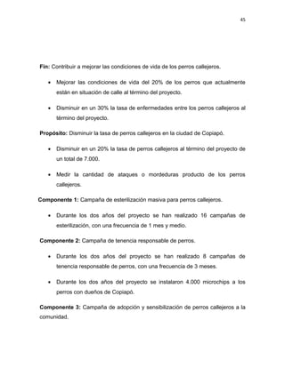 45




Fin: Contribuir a mejorar las condiciones de vida de los perros callejeros.

   •   Mejorar las condiciones de vida del 20% de los perros que actualmente
       están en situación de calle al término del proyecto.

   •   Disminuir en un 30% la tasa de enfermedades entre los perros callejeros al
       término del proyecto.

Propósito: Disminuir la tasa de perros callejeros en la ciudad de Copiapó.

   •   Disminuir en un 20% la tasa de perros callejeros al término del proyecto de
       un total de 7.000.

   •   Medir la cantidad de ataques o mordeduras producto de los perros
       callejeros.

Componente 1: Campaña de esterilización masiva para perros callejeros.

   •   Durante los dos años del proyecto se han realizado 16 campañas de
       esterilización, con una frecuencia de 1 mes y medio.

Componente 2: Campaña de tenencia responsable de perros.

   •   Durante los dos años del proyecto se han realizado 8 campañas de
       tenencia responsable de perros, con una frecuencia de 3 meses.

   •   Durante los dos años del proyecto se instalaron 4.000 microchips a los
       perros con dueños de Copiapó.

Componente 3: Campaña de adopción y sensibilización de perros callejeros a la
comunidad.
 