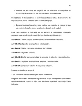46


   •   Durante los dos años del proyecto se han realizado 20 campañas de
       adopción y sensibilización, con una frecuencia de 1 vez al mes.

Componente 4: Realización de un control estadístico de la tasa de crecimiento de
la población de perros callejeros en la ciudad de Copiapó.

   •   Durante los dos años del proyecto realizar una medición al mes de la tasa
       de crecimiento de los perros en situación de calle en la ciudad.

Para cada actividad el indicador se ve respecto al presupuesto monetario
necesario para cumplir con lo requerido. Las distintas actividades son:

Actividad 1: Diseñar un plan para la realización de esterilización masiva.

Actividad 1.2: Ejecutar la campaña de esterilización.

Actividad 2: Diseñar campaña de tenencia responsable.

Actividad 2.2: Ejecutar campaña.

Actividad 3: Diseñar plan para realizar la campaña de adopción y sensibilización.

Actividad 3.2: Ejecutar la campaña de adopción y sensibilización.

Actividad 4: Generar un catastro de los perros callejeros.

Para mayor detalle ver anexo 4.

7.2.1. Establecer los indicadores y las metas intermedias.

Luego de clasificar los indicadores según el nivel al que corresponden se realiza la
siguiente tabla que muestra la meta y los resultados esperados medidos por cada
indicador.
 