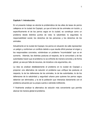 5




Capítulo 1: Introducción.

En el presente trabajo se aborda la problemática de las altas de tasas de perros
callejeros en la ciudad de Copiapó, ya que el tema de los animales sin tuición, y
específicamente el de los perros vagos en la ciudad, se constituye como un
problema desde distintos puntos de vista: la salubridad, la seguridad, la
responsabilidad social, los derechos de las personas y los derechos de los
animales.

Actualmente en la ciudad de Copiapó, los perros en situación de calle representan
un peligro y conforman un conflicto debido a que resulta difícil precisar el origen y
los responsables concretos, volviéndose un problema “incontrolable” que va en
aumento. Además, las distintas posturas al respecto, de la comunidad y de las
autoridades hacen que el problema no se enfrente de manera concreta y de forma
global, ya sea por falta de recursos, de iniciativa o de argumentos, etc.

La idea es analizar detalladamente el problema en la ciudad de Copiapó y
proponer una alternativa de solución al problema que unifique las posturas al
respecto, la de los defensores de los animales, la de las autoridades, la de los
defensores de la salubridad y seguridad urbana para quienes los perros vagos
deberían ser eliminados, y la de la población que interactúa diariamente con el
problema actuando por su propia cuenta o siéndole indiferente.

Y finalmente analizar la alternativa de solución más conveniente que permita
abarcar de manera global el problema.
 