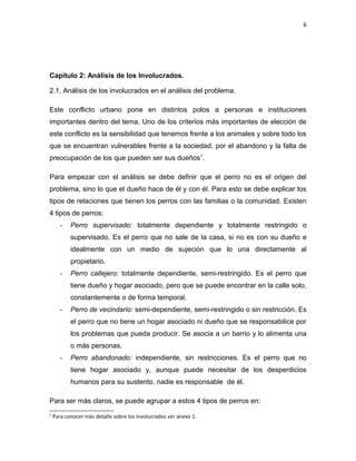 6




Capítulo 2: Análisis de los Involucrados.

2.1. Análisis de los involucrados en el análisis del problema.

Este conflicto urbano pone en distintos polos a personas e instituciones
importantes dentro del tema. Uno de los criterios más importantes de elección de
este conflicto es la sensibilidad que tenemos frente a los animales y sobre todo los
que se encuentran vulnerables frente a la sociedad, por el abandono y la falta de
preocupación de los que pueden ser sus dueños1.

Para empezar con el análisis se debe definir que el perro no es el origen del
problema, sino lo que el dueño hace de él y con él. Para esto se debe explicar los
tipos de relaciones que tienen los perros con las familias o la comunidad. Existen
4 tipos de perros:
       -   Perro supervisado: totalmente dependiente y totalmente restringido o
           supervisado. Es el perro que no sale de la casa, si no es con su dueño e
           idealmente con un medio de sujeción que lo una directamente al
           propietario.
       -   Perro callejero: totalmente dependiente, semi-restringido. Es el perro que
           tiene dueño y hogar asociado, pero que se puede encontrar en la calle solo,
           constantemente o de forma temporal.
       -   Perro de vecindario: semi-dependiente, semi-restringido o sin restricción. Es
           el perro que no tiene un hogar asociado ni dueño que se responsabilice por
           los problemas que pueda producir. Se asocia a un barrio y lo alimenta una
           o más personas.
       -   Perro abandonado: independiente, sin restricciones. Es el perro que no
           tiene hogar asociado y, aunque puede necesitar de los desperdicios
           humanos para su sustento, nadie es responsable de él.

Para ser más claros, se puede agrupar a estos 4 tipos de perros en:
1
    Para conocer más detalle sobre los involucrados ver anexo 1.
 