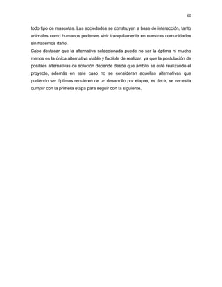 60


todo tipo de mascotas. Las sociedades se construyen a base de interacción, tanto
animales como humanos podemos vivir tranquilamente en nuestras comunidades
sin hacernos daño.
Cabe destacar que la alternativa seleccionada puede no ser la óptima ni mucho
menos es la única alternativa viable y factible de realizar, ya que la postulación de
posibles alternativas de solución depende desde que ámbito se esté realizando el
proyecto, además en este caso no se consideran aquellas alternativas que
pudiendo ser óptimas requieren de un desarrollo por etapas, es decir, se necesita
cumplir con la primera etapa para seguir con la siguiente.
 