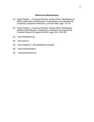 61




                            Referencias Bibliográficas.

[1]   Edgar Ortegón, J. Francisco Pacheco, Adriana Prieto. Metodología de
      Marco Lógico para la planificación, el seguimiento y la evaluación de
      proyectos y programas, Manual 42, Junio del 2005, págs. 13-119.

[2]   Edgar Ortegón, J. Francisco Pacheco, Adriana Prieto. Metodología
      general de identificación, preparación y evaluación de proyectos de
      inversión, Manual 39, Agosto del 2005, págs. 9-23, 165-189.

[3]   http://chileanimal.org.

[4]   www.uproa.cl.

[5]   www.copiapó.cl, I. Municipalidad de Copiapó.

[6]   www.proanimalchile.cl

[7]    www.diarioatacama.cl
 