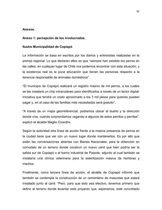 62




Anexos.

Anexo 1: percepción de los involucrados.

Ilustre Municipalidad de Copiapó

La información se basa en escritos por los diarios y entrevistas realizadas en la
prensa regional. Lo que declaran ellos es que “siempre han existido los perros en
las calles, en cualquier lugar de Chile nos podemos encontrar con esta situación, y
la existencia real es la poca educación que tienen las personas respecto a la
tenencia responsable de animales domésticos”.

“El municipio de Copiapó realizará un registro masivo de mil perros, a los cuales
se les instalará un chip intracutáneo para identificarlos a través de un lector digital.
Iniciativa que tendrá un costo aproximado a los 3 mil pesos para quienes puedan
pagar y, en el caso de las familias más necesitadas será gratuito”.

"A través de un mapa georreferencial, podremos ubicar al dueño y la dirección
donde vive, cuando sorprendamos vagando a algunos de estos perritos y perritas",
explicó el alcalde Maglio Cicardini.

Según la autoridad otra línea de acción frente a la masiva presencia de perros en
la ciudad tiene que ver con un nuevo lugar donde mantenerlos. Es por ello que
están las conversaciones abiertas con Bienes Nacionales, para la obtención en
comodato de un terreno donde construir un nuevo canil que bien podría ser la
salida sur de Copiapó o el barrio industrial de Paipote, adjunto al cual también se
instalaría una clínica veterinaria para la esterilización masiva de hembras y
machos.

Finalmente, como tercera línea de acción, el alcalde de Copiapó informó que
también se contempla la construcción de un cementerio de mascotas que estará
instalado junto al canil. "Pero, para que esto sea efectivo, tenemos primero que
definir el terreno donde levantar este proyecto que, esperamos, esté concretado
 