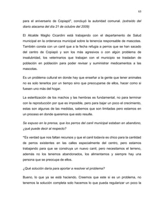 63


para el aniversario de Copiapó", concluyó la autoridad comunal. (extraído del
diario atacama del día 21 de octubre del 2009)

El Alcalde Maglio Cicardini está trabajando con el departamento de Salud
municipal en la ordenanza municipal sobre la tenencia responsable de mascotas.
También consta con un canil que a la fecha refugia a perros que se han sacado
del centro de Copiapó y son los más agresivos o con algún problema de
insalubridad, los veterinarios que trabajan con el municipio se trasladan de
población en población para poder revisar y suministrar medicamentos a las
mascotas.

Es un problema cultural en donde hay que enseñar a la gente que tener animales
no es solo tenerlos por un tiempo sino que preocuparse de ellos, hacer como si
fuesen uno más del hogar.

La esterilización de los machos y las hembras es fundamental, no para terminar
con la reproducción por que es imposible, pero para bajar un poco el crecimiento,
estas son algunas de las medidas, sabemos que son limitadas pero estamos en
un proceso en donde queremos que esto resulte.

Se expuso en la prensa, que los perros del canil municipal estaban en abandono,
¿qué puede decir al respecto?

“Es verdad que nos faltan recursos y que el canil todavía es chico para la cantidad
de perros existentes en las calles especialmente del centro, pero estamos
trabajando para que se construya un nuevo canil, pero necesitamos el terreno,
además no los tenemos abandonados, los alimentamos y siempre hay una
persona que se preocupa de ellos.

¿Qué solución daría para aportar a resolver el problema?

Bueno, lo que ya se está haciendo. Creemos que este si es un problema, no
tenemos la solución completa solo hacemos lo que pueda regularizar un poco la
 