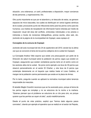 64


situación, una ordenanza, un canil, profesionales a disposición, mayor conciencia
de las personas, y organizaciones. Etc.

Otro punto importante es que por el abandono y el descuido de estos, se generan
espacios de micro basurales, los cuales se distribuyen en varios lugares céntricos
de la ciudad, provocando punto de infecciones tanto para los perros como para los
humanos. Los medios de recopilación de información fueron directas por medio de
inspección visual del área del conflicto, entrevistas individuales a los actores e
indirectas a través de revisiones bibliográficas, prensa escrita, sitos web, etc.
(extraído de la página de la municipalidad de Copiapó, www.copiapo.cl)

Concejales de la comuna de Copiapó

(extraído del acta municipal del día 24 de septiembre del 2010, donde fue la última
vez que se conversó el tema de los perros callejeros de la cuidad de Copiapó)

La Concejala Anelice Véliz expone que existe una preocupación por parte de la
Dirección de salud municipal sobre la población de perros vagos que existen en
Copiapó, asegurando que existen verdaderas jaurías tanto en el centro como en
los sectores altos de la cuidad. Se pone como ejemplo una leva de 30 perros que
observó personalmente en el sector El Chañar; y otra leva de 8 perros que
contempla diariamente en el trayecto que realiza hasta el Liceo Católico, al
margen de la población canina permanente que existe en la plaza de Armas.

Por lo tanto, pregunta cuando se aplicará la normativa municipal sobre tenencia
responsable de mascotas.

El alcalde Maglio Cicardini reconoce que se ha avanzado poco, porque el tema de
los perros vagos es complejo y no se soluciona da la noche a la mañana.
“Quienes piensan que el problema se soluciona de un día para otro, es porque
quieren que los perritos se vayan al cielo”, acotó metafóricamente.

Desde el punto de vista práctico, explicó que “hemos dado algunos pasos
concretos”, citando por ejemplo el operativo que se realizó en el sector de Paipote,
 