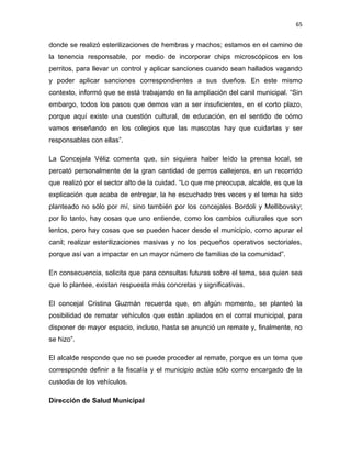 65


donde se realizó esterilizaciones de hembras y machos; estamos en el camino de
la tenencia responsable, por medio de incorporar chips microscópicos en los
perritos, para llevar un control y aplicar sanciones cuando sean hallados vagando
y poder aplicar sanciones correspondientes a sus dueños. En este mismo
contexto, informó que se está trabajando en la ampliación del canil municipal. “Sin
embargo, todos los pasos que demos van a ser insuficientes, en el corto plazo,
porque aquí existe una cuestión cultural, de educación, en el sentido de cómo
vamos enseñando en los colegios que las mascotas hay que cuidarlas y ser
responsables con ellas”.

La Concejala Véliz comenta que, sin siquiera haber leído la prensa local, se
percató personalmente de la gran cantidad de perros callejeros, en un recorrido
que realizó por el sector alto de la cuidad. “Lo que me preocupa, alcalde, es que la
explicación que acaba de entregar, la he escuchado tres veces y el tema ha sido
planteado no sólo por mí, sino también por los concejales Bordoli y Mellibovsky;
por lo tanto, hay cosas que uno entiende, como los cambios culturales que son
lentos, pero hay cosas que se pueden hacer desde el municipio, como apurar el
canil; realizar esterilizaciones masivas y no los pequeños operativos sectoriales,
porque así van a impactar en un mayor número de familias de la comunidad”.

En consecuencia, solicita que para consultas futuras sobre el tema, sea quien sea
que lo plantee, existan respuesta más concretas y significativas.

El concejal Cristina Guzmán recuerda que, en algún momento, se planteó la
posibilidad de rematar vehículos que están apilados en el corral municipal, para
disponer de mayor espacio, incluso, hasta se anunció un remate y, finalmente, no
se hizo”.

El alcalde responde que no se puede proceder al remate, porque es un tema que
corresponde definir a la fiscalía y el municipio actúa sólo como encargado de la
custodia de los vehículos.

Dirección de Salud Municipal
 