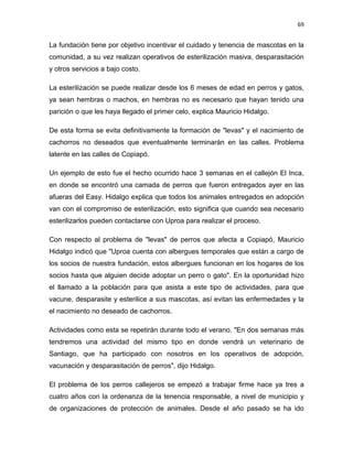 69


La fundación tiene por objetivo incentivar el cuidado y tenencia de mascotas en la
comunidad, a su vez realizan operativos de esterilización masiva, desparasitación
y otros servicios a bajo costo.

La esterilización se puede realizar desde los 6 meses de edad en perros y gatos,
ya sean hembras o machos, en hembras no es necesario que hayan tenido una
parición o que les haya llegado el primer celo, explica Mauricio Hidalgo.

De esta forma se evita definitivamente la formación de "levas" y el nacimiento de
cachorros no deseados que eventualmente terminarán en las calles. Problema
latente en las calles de Copiapó.

Un ejemplo de esto fue el hecho ocurrido hace 3 semanas en el callejón El Inca,
en donde se encontró una camada de perros que fueron entregados ayer en las
afueras del Easy. Hidalgo explica que todos los animales entregados en adopción
van con el compromiso de esterilización, esto significa que cuando sea necesario
esterilizarlos pueden contactarse con Uproa para realizar el proceso.

Con respecto al problema de "levas" de perros que afecta a Copiapó, Mauricio
Hidalgo indicó que "Uproa cuenta con albergues temporales que están a cargo de
los socios de nuestra fundación, estos albergues funcionan en los hogares de los
socios hasta que alguien decide adoptar un perro o gato". En la oportunidad hizo
el llamado a la población para que asista a este tipo de actividades, para que
vacune, desparasite y esterilice a sus mascotas, así evitan las enfermedades y la
el nacimiento no deseado de cachorros.

Actividades como esta se repetirán durante todo el verano. "En dos semanas más
tendremos una actividad del mismo tipo en donde vendrá un veterinario de
Santiago, que ha participado con nosotros en los operativos de adopción,
vacunación y desparasitación de perros", dijo Hidalgo.

El problema de los perros callejeros se empezó a trabajar firme hace ya tres a
cuatro años con la ordenanza de la tenencia responsable, a nivel de municipio y
de organizaciones de protección de animales. Desde el año pasado se ha ido
 