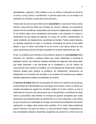 8


desadaptado y agresivo”. Esto conlleva a que no exista un protocolo de venta de
un perro, no hay control, ni certificación, ni permiso para criar y no se evalúa si el
interesado en comprar es apto para tener ese perro.

A todo esto se suma el poco interés de la comunidad en reaccionar frente a estos
hechos y denunciar las faltas que cometen los vecinos. Además, se considera la
situación de los problemas ocasionados por los perros vagabundos y callejeros de
la vía pública, tales como mordeduras provocadas a las personas, la ruptura y
vaciamiento de las bolsas de basuras en busca de comida, contaminación al
medio ambiente con deposiciones, accidentes de tránsito. Frente a estos factores,
en variadas ocasiones se tiene un numeroso contingente de perros en las calles
debido a que la misma comunidad le da de comer a los perros afuera de sus
casas, generando que los animales se queden en el sector esperando por más.

Al ser un problema que enfrenta la comunidad en general, la municipalidad debe
enfrentar con medidas y políticas claras que vayan destinadas a controlar la
población canina y de mantener medidas sanitarias de vigilancia. Esto quiere decir
que debe responder a las demandas de la ciudadanía y de los medios de
comunicación para resolver el conflicto, ser el encargado de implementar políticas
públicas locales para resolver el problema, de implementar mecanismos de
fiscalización en la tenencia de animales y de coordinar las acciones que realizan
distintos organismos públicos competentes en el tema.

El servicio de Salud debe ser el encargado de velar por la salud de las personas,
al prevenirlas de enfermedades que provengan de los perros. Como no existe una
entidad encargada de regular los animales sueltos en el área urbana, ya que lo
ideal sería de vacunar a los perros para que no representen un problema de salud
hacia la comunidad, esta entidad se encarga de generar campañas para evitar
situaciones que posteriormente se transformen en un foco infeccioso y sea motivo
de que los perros se mantengan en el lugar; provocando así problemas de puedan
representar un peligro tanto social como sanitario. El no evitar estos problemas
podría formarse una jauría de perros, lo cual provocaría miedo e inseguridad en
las comunidades deberían desarrollar programas de prevención contra focos de
 