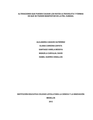 ALTERACIONES QUE PUEDEN CAUSAR LOS RAYOS ULTRAVIOLETA Y FORMAS
         EN QUE SE PUEDEN MANIFESTAR EN LA PIEL HUMANA.




                   ALEJANDRA CADAVID GUTIÉRREZ

                      ELIANA CARDONA ZAPATA

                     SANTIAGO VARELA BEDOYA

                      MANUELA CARVAJAL DAVID

                      ISABEL GUERRA CEBALLOS




INSTITUCIÓN EDUCATIVA COLEGIO LOYOLA PARA LA CIENCIA Y LA INNOVACIÓN

                             MEDELLÍN

                                2012
 