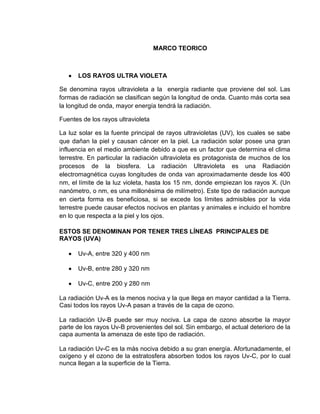 MARCO TEORICO



      LOS RAYOS ULTRA VIOLETA

Se denomina rayos ultravioleta a la energía radiante que proviene del sol. Las
formas de radiación se clasifican según la longitud de onda. Cuanto más corta sea
la longitud de onda, mayor energía tendrá la radiación.

Fuentes de los rayos ultravioleta

La luz solar es la fuente principal de rayos ultravioletas (UV), los cuales se sabe
que dañan la piel y causan cáncer en la piel. La radiación solar posee una gran
influencia en el medio ambiente debido a que es un factor que determina el clima
terrestre. En particular la radiación ultravioleta es protagonista de muchos de los
procesos de la biosfera. La radiación Ultravioleta es una Radiación
electromagnética cuyas longitudes de onda van aproximadamente desde los 400
nm, el límite de la luz violeta, hasta los 15 nm, donde empiezan los rayos X. (Un
nanómetro, o nm, es una millonésima de milímetro). Este tipo de radiación aunque
en cierta forma es beneficiosa, si se excede los límites admisibles por la vida
terrestre puede causar efectos nocivos en plantas y animales e incluido el hombre
en lo que respecta a la piel y los ojos.

ESTOS SE DENOMINAN POR TENER TRES LÍNEAS PRINCIPALES DE
RAYOS (UVA)

      Uv-A, entre 320 y 400 nm

      Uv-B, entre 280 y 320 nm

      Uv-C, entre 200 y 280 nm

La radiación Uv-A es la menos nociva y la que llega en mayor cantidad a la Tierra.
Casi todos los rayos Uv-A pasan a través de la capa de ozono.

La radiación Uv-B puede ser muy nociva. La capa de ozono absorbe la mayor
parte de los rayos Uv-B provenientes del sol. Sin embargo, el actual deterioro de la
capa aumenta la amenaza de este tipo de radiación.

La radiación Uv-C es la más nociva debido a su gran energía. Afortunadamente, el
oxígeno y el ozono de la estratosfera absorben todos los rayos Uv-C, por lo cual
nunca llegan a la superficie de la Tierra.
 