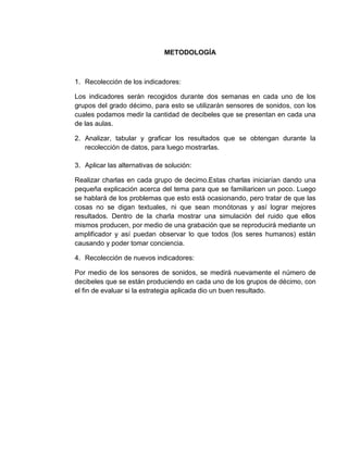 METODOLOGÍA



1. Recolección de los indicadores:

Los indicadores serán recogidos durante dos semanas en cada uno de los
grupos del grado décimo, para esto se utilizarán sensores de sonidos, con los
cuales podamos medir la cantidad de decibeles que se presentan en cada una
de las aulas.

2. Analizar, tabular y graficar los resultados que se obtengan durante la
   recolección de datos, para luego mostrarlas.

3. Aplicar las alternativas de solución:

Realizar charlas en cada grupo de decimo.Estas charlas iniciarían dando una
pequeña explicación acerca del tema para que se familiaricen un poco. Luego
se hablará de los problemas que esto está ocasionando, pero tratar de que las
cosas no se digan textuales, ni que sean monótonas y así lograr mejores
resultados. Dentro de la charla mostrar una simulación del ruido que ellos
mismos producen, por medio de una grabación que se reproducirá mediante un
amplificador y así puedan observar lo que todos (los seres humanos) están
causando y poder tomar conciencia.

4. Recolección de nuevos indicadores:

Por medio de los sensores de sonidos, se medirá nuevamente el número de
decibeles que se están produciendo en cada uno de los grupos de décimo, con
el fin de evaluar si la estrategia aplicada dio un buen resultado.
 